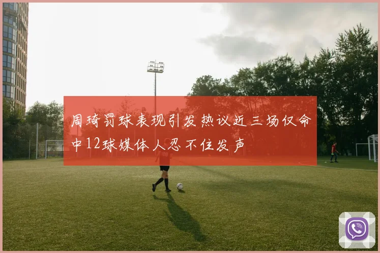 周琦罚球表现引发热议近三场仅命中12球媒体人忍不住发声