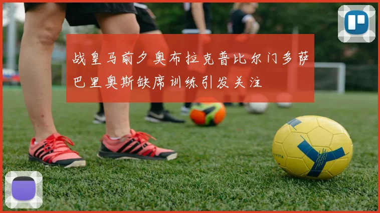 战皇马前夕奥布拉克普比尔门多萨巴里奥斯缺席训练引发关注