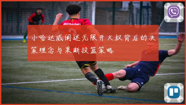 小哈达威阐述无限开火权背后的决策理念与果断投篮策略