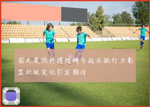 国足展现拼搏精神与战术执行力彰显积极变化引发期待