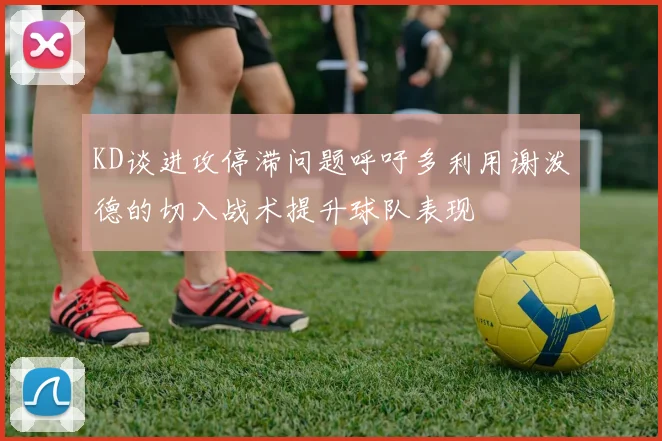 KD谈进攻停滞问题呼吁多利用谢泼德的切入战术提升球队表现