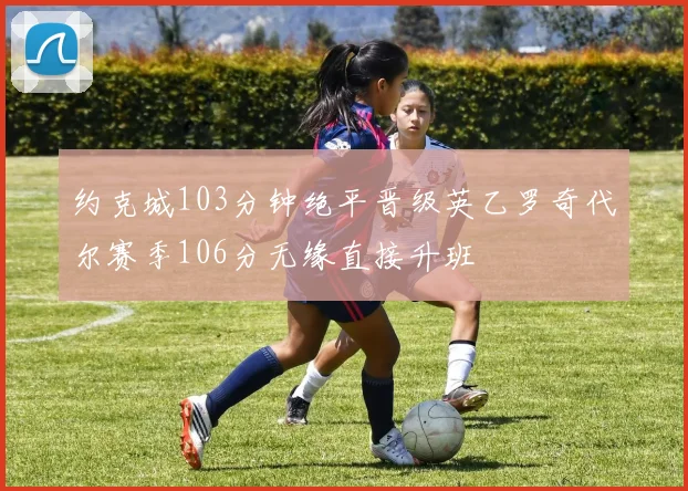 约克城103分钟绝平晋级英乙罗奇代尔赛季106分无缘直接升班