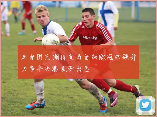 库尔图瓦期待皇马晋级欧冠四强并力争半决赛表现出色