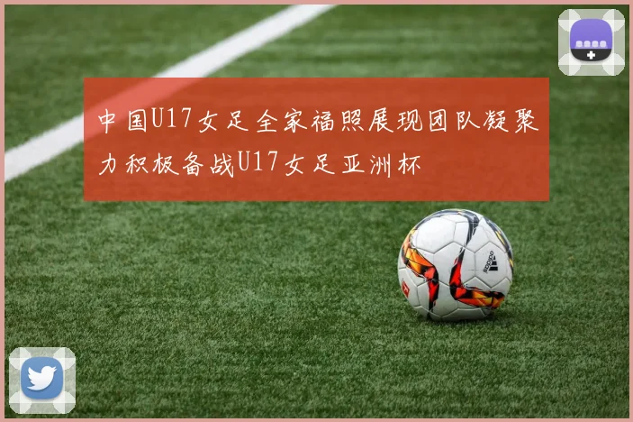 中国U17女足全家福照展现团队凝聚力积极备战U17女足亚洲杯