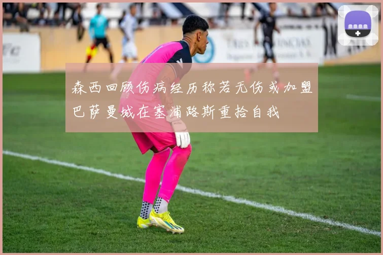 森西回顾伤病经历称若无伤或加盟巴萨曼城在塞浦路斯重拾自我