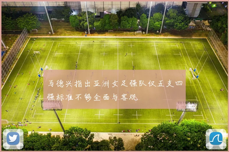 马德兴指出亚洲女足强队仅五支四强标准不够全面与客观
