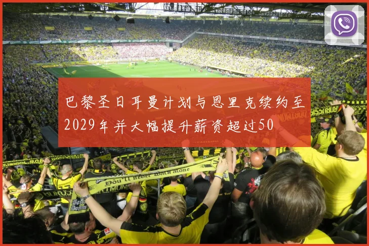 巴黎圣日耳曼计划与恩里克续约至2029年并大幅提升薪资超过50