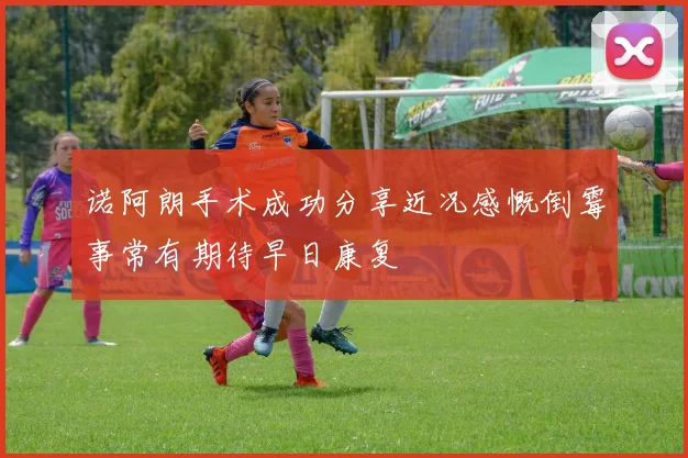 诺阿朗手术成功分享近况感慨倒霉事常有期待早日康复