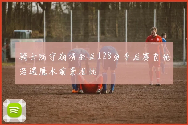 骑士防守崩溃狂丢128分季后赛首轮若遇魔术前景堪忧