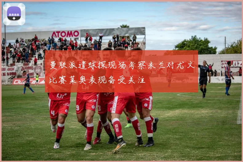 曼联派遣球探现场考察米兰对尤文比赛莱奥表现备受关注