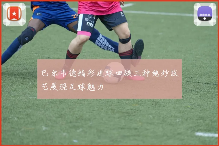 巴尔韦德精彩进球回顾三种绝妙技艺展现足球魅力