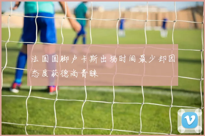 法国国脚卢卡斯出场时间最少却因态度获德尚青睐