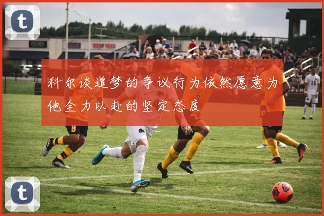 科尔谈追梦的争议行为依然愿意为他全力以赴的坚定态度