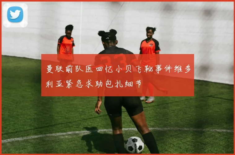 曼联前队医回忆小贝飞靴事件维多利亚紧急求助包扎细节