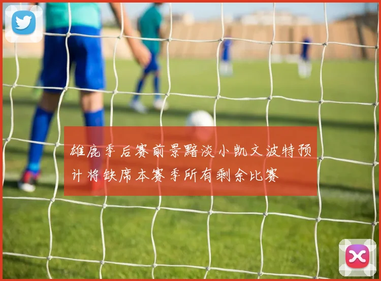 雄鹿季后赛前景黯淡小凯文波特预计将缺席本赛季所有剩余比赛